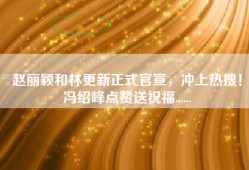 赵丽颖和林更新正式官宣，冲上热搜！冯绍峰点赞送祝福......