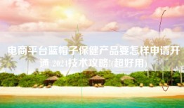 电商平台蓝帽子保健产品要怎样申请开通 2024技术攻略!(超好用)
