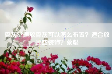骨灰堂摆放骨灰可以怎么布置？适合放哪些装饰？蔡彪