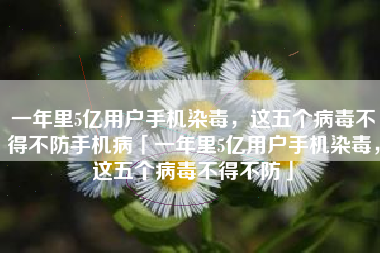 一年里5亿用户手机染毒，这五个病毒不得不防手机病「一年里5亿用户手机染毒，这五个病毒不得不防」