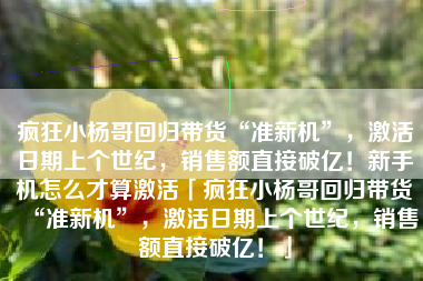 疯狂小杨哥回归带货“准新机”，激活日期上个世纪，销售额直接破亿！新手机怎么才算激活「疯狂小杨哥回归带货“准新机”，激活日期上个世纪，销售额直接破亿！」