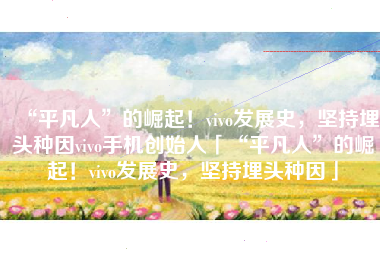 “平凡人”的崛起！vivo发展史，坚持埋头种因vivo手机创始人「“平凡人”的崛起！vivo发展史，坚持埋头种因」