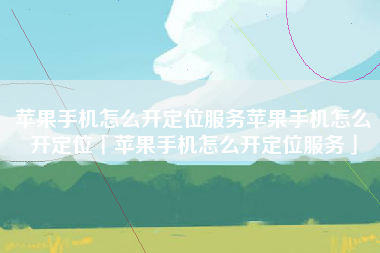 苹果手机怎么开定位服务苹果手机怎么开定位「苹果手机怎么开定位服务」