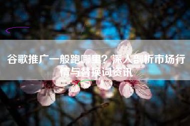 谷歌推广一般跑哪里？深入剖析市场行情与替换词资讯